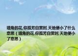 墻角的花,你孤芳自賞時,天地便小了什么意思（墻角的花,你孤芳自賞時,天地便小了意思）