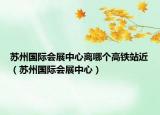 蘇州國際會展中心離哪個高鐵站近（蘇州國際會展中心）