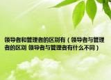 領(lǐng)導(dǎo)者和管理者的區(qū)別有（領(lǐng)導(dǎo)者與管理者的區(qū)別 領(lǐng)導(dǎo)者與管理者有什么不同）