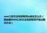 wan口狀態(tài)沒有獲取到ip地址怎么辦（路由器WAN口狀態(tài)沒有獲取到IP地址解決辦法）