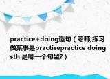 practice+doing造句（老師,練習(xí)做某事是practisepractice doing sth 是哪一個句型?）