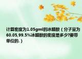 計(jì)算密度為1.05gml的冰醋酸（分子量為60.05,99.5%冰醋酸的密度是多少?要帶單位的.）