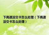 下高速沒交卡怎么處理（下高速沒交卡怎么處理）