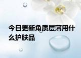 今日更新角質(zhì)層薄用什么護(hù)膚品