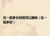 在一起多長時間可以接吻（在一起多好）