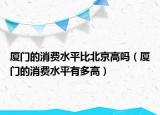 廈門(mén)的消費(fèi)水平比北京高嗎（廈門(mén)的消費(fèi)水平有多高）