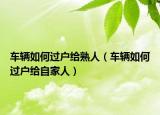 車輛如何過(guò)戶給熟人（車輛如何過(guò)戶給自家人）