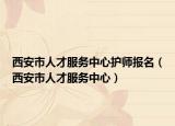 西安市人才服務(wù)中心護(hù)師報名（西安市人才服務(wù)中心）