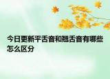 今日更新平舌音和翹舌音有哪些怎么區(qū)分