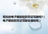 現(xiàn)在的電子眼能拍到無(wú)證駕駛嗎?（電子眼拍到無(wú)證駕駛會(huì)通知嗎）