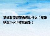 英雄聯(lián)盟背景音樂叫什么（英雄聯(lián)盟top10背景音樂）