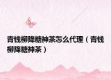 青錢柳降糖神茶怎么代理（青錢柳降糖神茶）