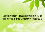 小明對(duì)小芳說(shuō)我們一起去玩吧改為轉(zhuǎn)述句（小明 看看 叫 小芳 去 你們 分別組成5個(gè)不同的句子）