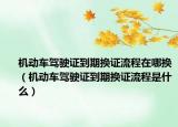 機動車駕駛證到期換證流程在哪換（機動車駕駛證到期換證流程是什么）