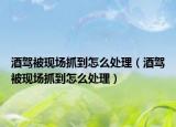 酒駕被現(xiàn)場(chǎng)抓到怎么處理（酒駕被現(xiàn)場(chǎng)抓到怎么處理）