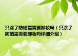 只涂了防曬霜需要卸妝嗎（只涂了防曬霜需要卸妝嗎詳細(xì)介紹）