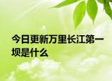 今日更新萬里長江第一壩是什么