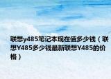 聯(lián)想y485筆記本現(xiàn)在值多少錢（聯(lián)想Y485多少錢最新聯(lián)想Y485的價(jià)格）