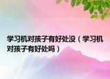 學習機對孩子有好處沒（學習機對孩子有好處嗎）