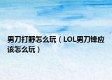 男刀打野怎么玩（LOL男刀鋒應(yīng)該怎么玩）