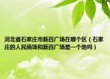 河北省石家莊市新百?gòu)V場(chǎng)在哪個(gè)區(qū)（石家莊的人民商場(chǎng)和新百?gòu)V場(chǎng)是一個(gè)地嗎）