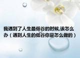我遇到了人生最低谷的時候,該怎么辦（遇到人生的低谷你是怎么做的）