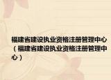福建省建設(shè)執(zhí)業(yè)資格注冊管理中心（福建省建設(shè)執(zhí)業(yè)資格注冊管理中心）