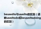 beusedto與usedto的區(qū)別（請教usedtodo和beusedtodoing的區(qū)別）
