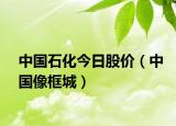 中國石化今日股價（中國像框城）