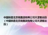中國(guó)鐵路北京局集團(tuán)有限公司天津客運(yùn)段（中國(guó)鐵路北京局集團(tuán)有限公司天津客運(yùn)段）