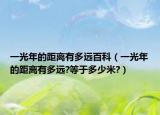 一光年的距離有多遠(yuǎn)百科（一光年的距離有多遠(yuǎn)?等于多少米?）