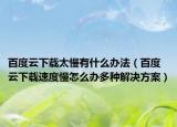 百度云下載太慢有什么辦法（百度云下載速度慢怎么辦多種解決方案）