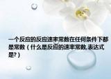 一個(gè)反應(yīng)的反應(yīng)速率常數(shù)在任何條件下都是常數(shù)（什么是反應(yīng)的速率常數(shù),表達(dá)式是?）