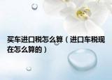 買車進(jìn)口稅怎么算（進(jìn)口車稅現(xiàn)在怎么算的）