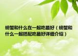 螃蟹和什么在一起吃最好（螃蟹和什么一起搭配吃最好詳細介紹）