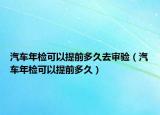 汽車年檢可以提前多久去審驗(yàn)（汽車年檢可以提前多久）