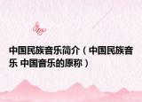 中國(guó)民族音樂(lè)簡(jiǎn)介（中國(guó)民族音樂(lè) 中國(guó)音樂(lè)的原稱(chēng)）