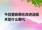 今日更新蔡倫改進造紙術(shù)是什么朝代