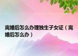 離婚后怎么辦理獨(dú)生子女證（離婚后怎么辦）