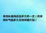 羊肉補(bǔ)血嗎適合多久吃一次（吃羊肉補(bǔ)氣血多久見(jiàn)效詳細(xì)介紹）