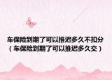 車(chē)保險(xiǎn)到期了可以推遲多久不扣分（車(chē)保險(xiǎn)到期了可以推遲多久交）