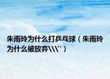 朱雨玲為什么打乒乓球（朱雨玲為什么被放棄\