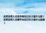 走吧走吧人總會(huì)學(xué)著自己長(zhǎng)大是什么歌（走吧走吧人總要學(xué)會(huì)自己長(zhǎng)大是什么歌曲）