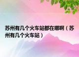 蘇州有幾個(gè)火車站都在哪啊（蘇州有幾個(gè)火車站）