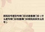 醫(yī)院掛號是掛專家門診還是普通門診（什么是專家門診和普通門診醫(yī)院應該怎么掛號）