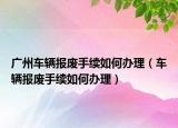 廣州車輛報廢手續(xù)如何辦理（車輛報廢手續(xù)如何辦理）