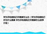 華為手機相機打開黑屏怎么辦（華為手機相機打開為什么黑屏 華為手機相機打開黑屏怎么回事介紹）