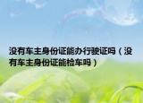 沒(méi)有車(chē)主身份證能辦行駛證嗎（沒(méi)有車(chē)主身份證能檢車(chē)嗎）