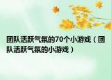 團(tuán)隊(duì)活躍氣氛的70個(gè)小游戲（團(tuán)隊(duì)活躍氣氛的小游戲）