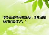 李永波是林丹教練嗎（李永波是林丹的教練\